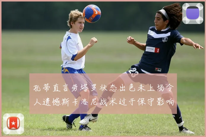 孔蒂直言劳塔罗状态出色未上场令人遗憾斯卡洛尼战术过于保守影响计划