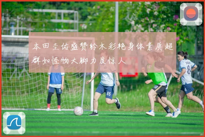 本田圭佑盛赞铃木彩艳身体素质超群如怪物大脚力度惊人