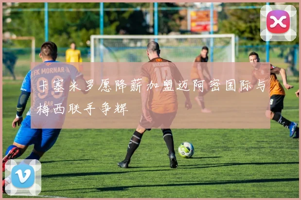 卡塞米罗愿降薪加盟迈阿密国际与梅西联手争辉