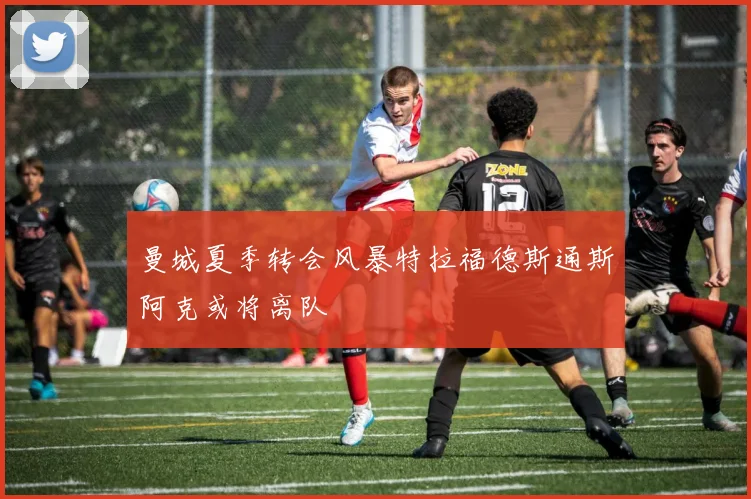 曼城夏季转会风暴特拉福德斯通斯阿克或将离队