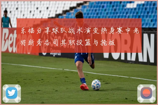 乐福分享球队战术演变热身赛中老将新秀各司其职投篮与抢板