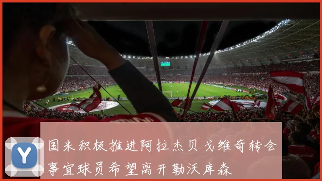 国米积极推进阿拉杰贝戈维奇转会事宜球员希望离开勒沃库森