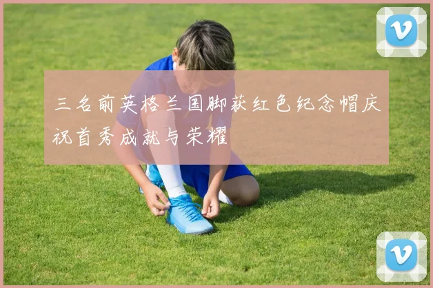 三名前英格兰国脚获红色纪念帽庆祝首秀成就与荣耀