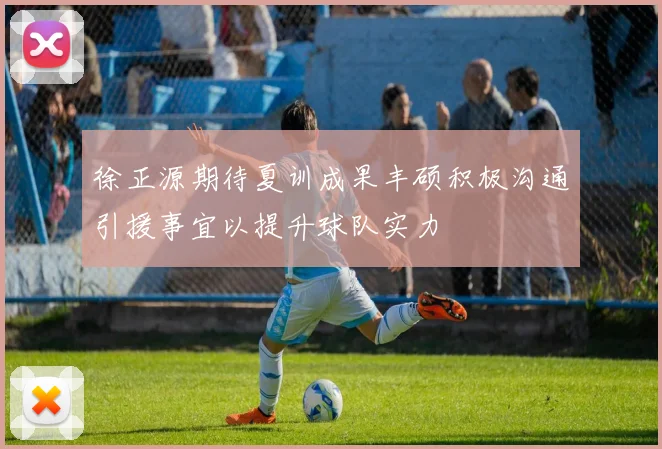 徐正源期待夏训成果丰硕积极沟通引援事宜以提升球队实力