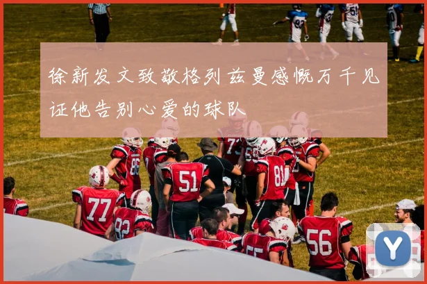 徐新发文致敬格列兹曼感慨万千见证他告别心爱的球队