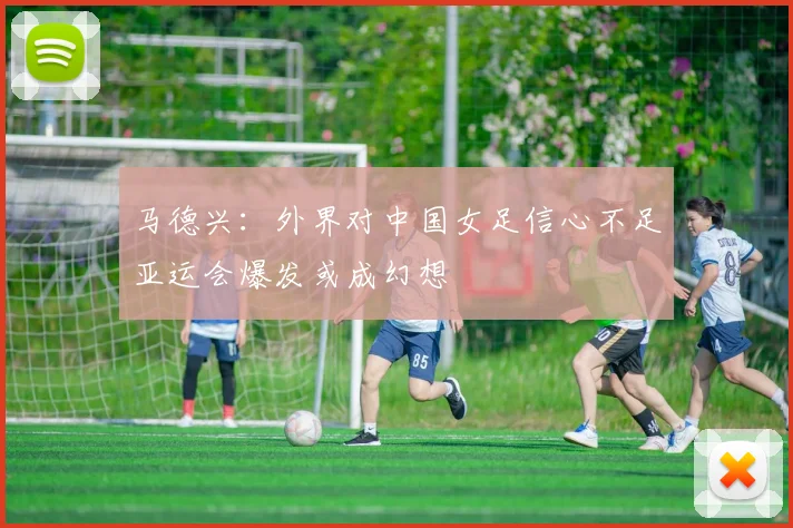 马德兴：外界对中国女足信心不足亚运会爆发或成幻想