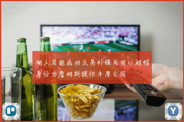 湖人若能成功交易补强或将以超帽身份为詹姆斯提供丰厚合同