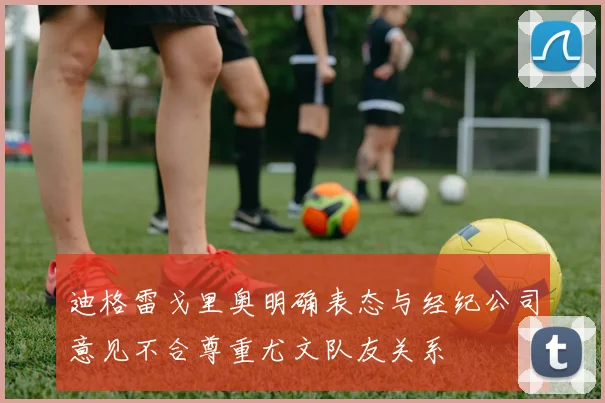 迪格雷戈里奥明确表态与经纪公司意见不合尊重尤文队友关系