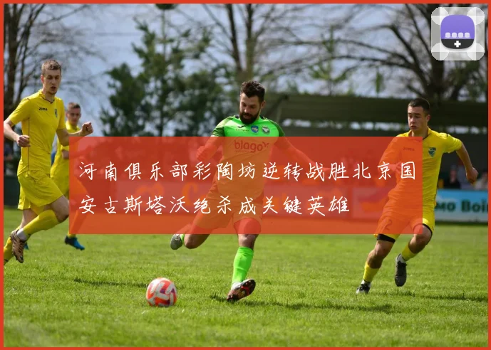 河南俱乐部彩陶坊逆转战胜北京国安古斯塔沃绝杀成关键英雄