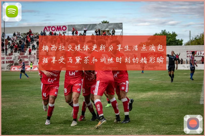 梅西社交媒体更新分享生活点滴包括享受马黛茶和训练时刻的精彩瞬间