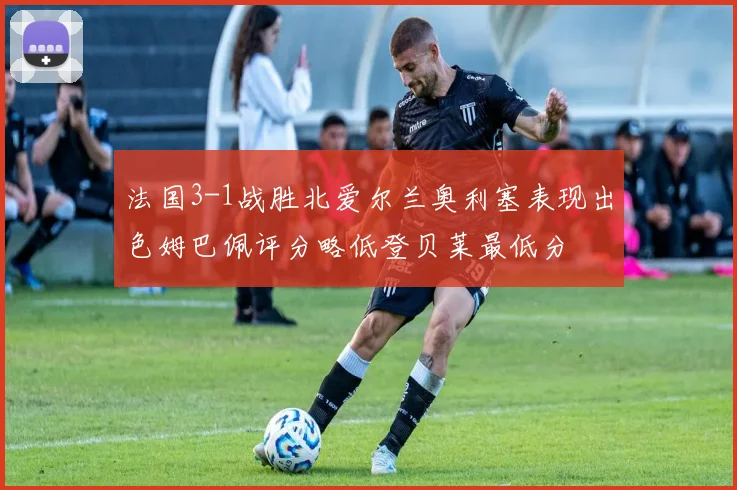 法国3-1战胜北爱尔兰奥利塞表现出色姆巴佩评分略低登贝莱最低分