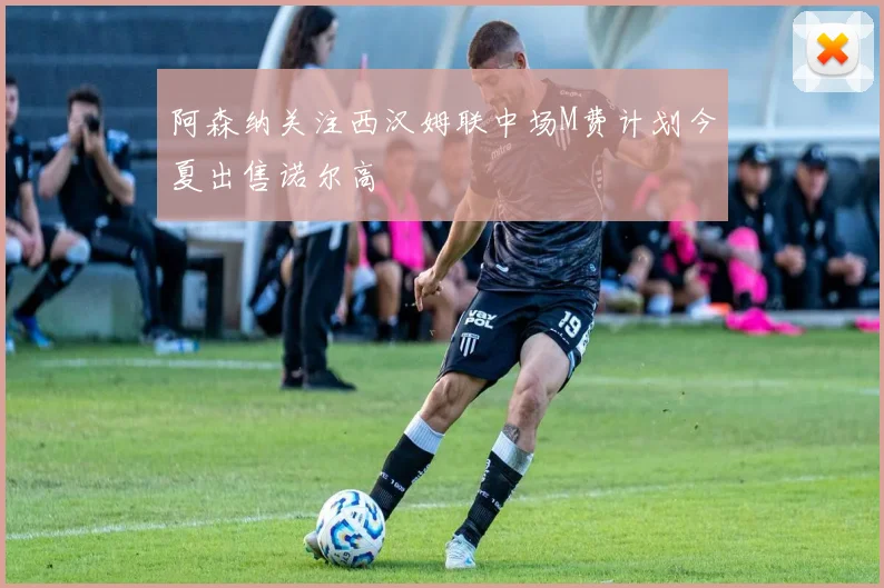 阿森纳关注西汉姆联中场M费计划今夏出售诺尔高
