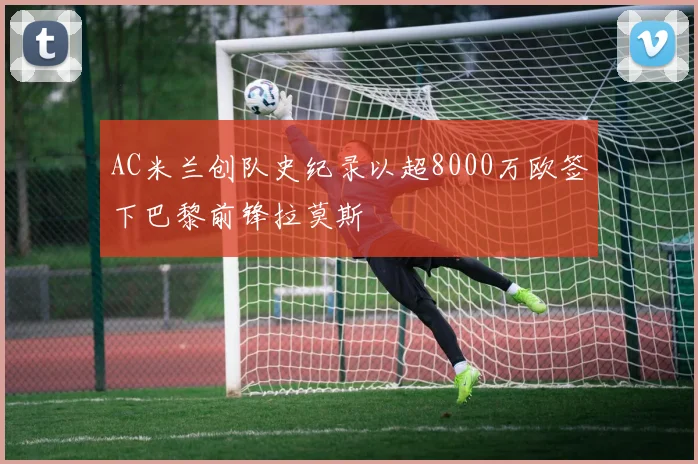 AC米兰创队史纪录以超8000万欧签下巴黎前锋拉莫斯