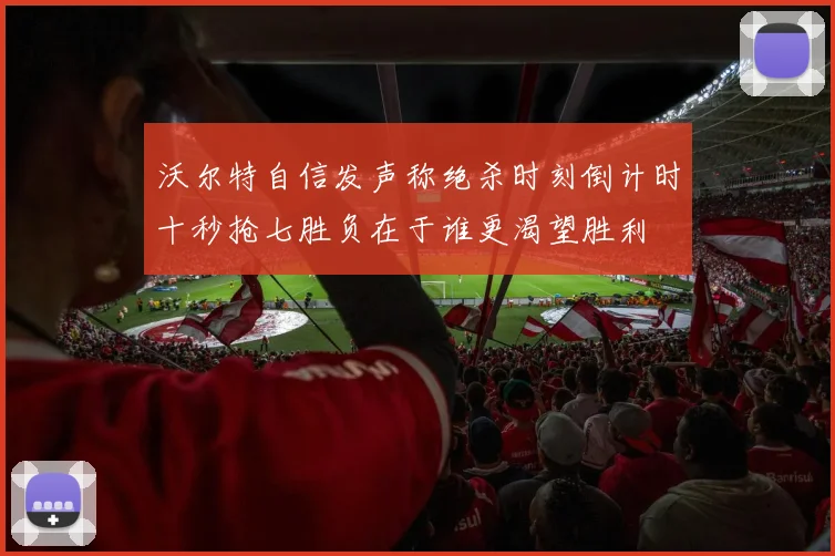 沃尔特自信发声称绝杀时刻倒计时十秒抢七胜负在于谁更渴望胜利