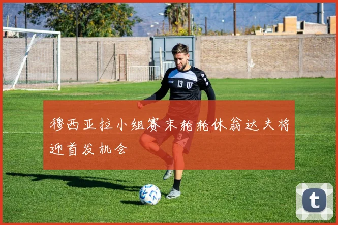 穆西亚拉小组赛末轮轮休翁达夫将迎首发机会