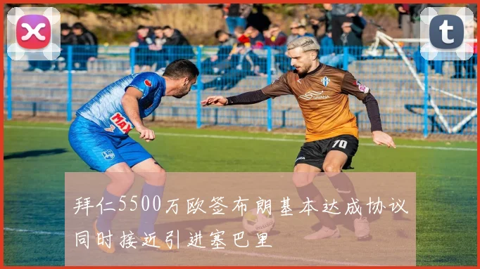 拜仁5500万欧签布朗基本达成协议同时接近引进塞巴里