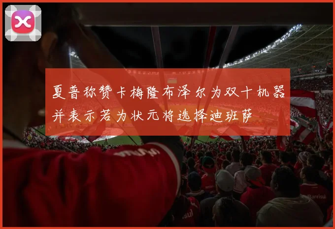 夏普称赞卡梅隆布泽尔为双十机器并表示若为状元将选择迪班萨