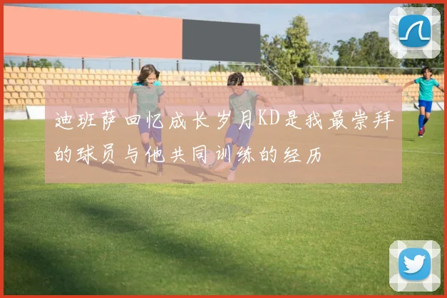 迪班萨回忆成长岁月KD是我最崇拜的球员与他共同训练的经历