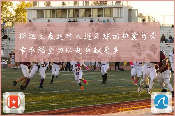 斯坦丘表达对大连足球的热爱与荣幸承诺全力以赴贡献更多