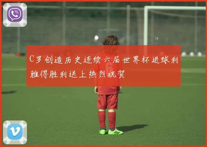 C罗创造历史连续六届世界杯进球利雅得胜利送上热烈祝贺