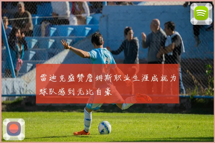 雷迪克盛赞詹姆斯职业生涯成就为球队感到无比自豪