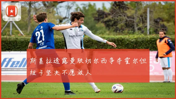 斯基拉透露曼联切尔西争夺霍尔但纽卡坚决不愿放人